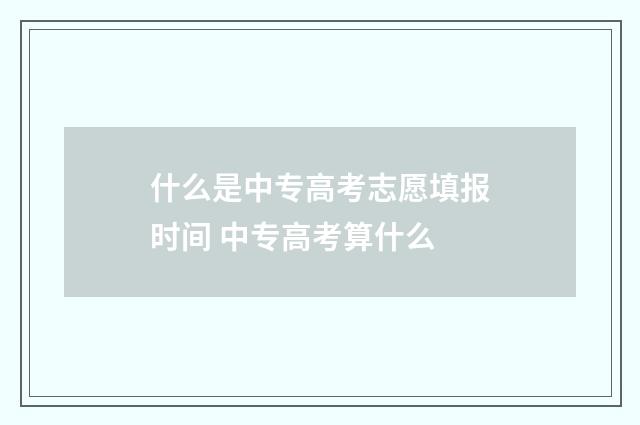什么是中专高考志愿填报时间 中专高考算什么