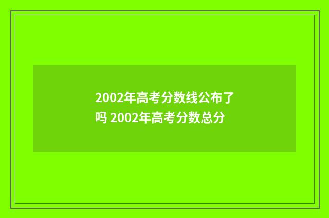2002年高考分数线公布了吗 2002年高考分数总分