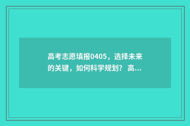 高考志愿填报0405，选择未来的关键，如何科学规划？ 高考志愿填报技巧