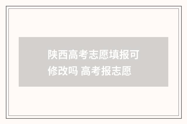 陕西高考志愿填报可修改吗 高考报志愿