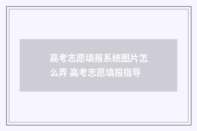 高考志愿填报系统图片怎么弄 高考志愿填报指导