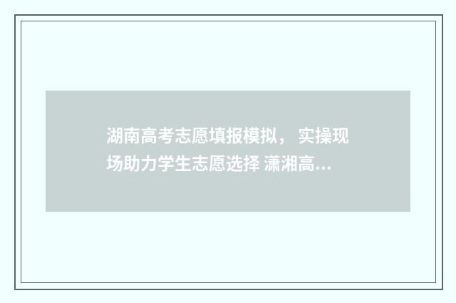 湖南高考志愿填报模拟， 实操现场助力学生志愿选择 潇湘高考单招志愿填报