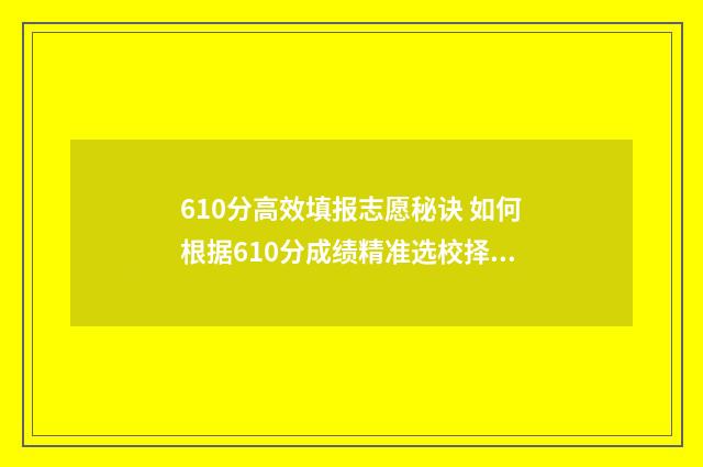 610分高效填报志愿秘诀 如何根据610分成绩精准选校择专业？ 620如何填志愿