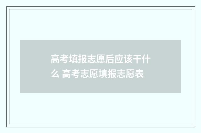 高考填报志愿后应该干什么 高考志愿填报志愿表