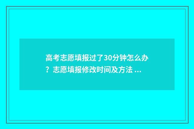 高考志愿填报过了30分钟怎么办？志愿填报修改时间及方法 高考志愿填报过了截止时间还能再改吗知乎