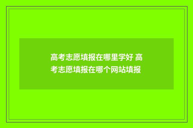 高考志愿填报在哪里学好 高考志愿填报在哪个网站填报