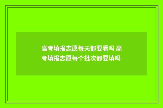 高考填报志愿每天都要看吗 高考填报志愿每个批次都要填吗