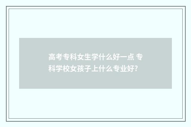 高考专科女生学什么好一点 专科学校女孩子上什么专业好?