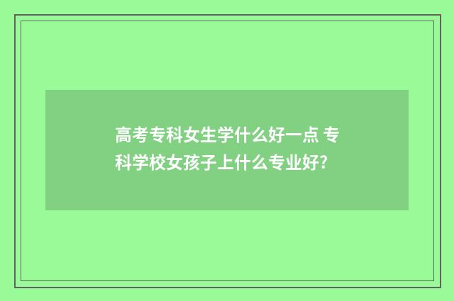 高考专科女生学什么好一点 专科学校女孩子上什么专业好?