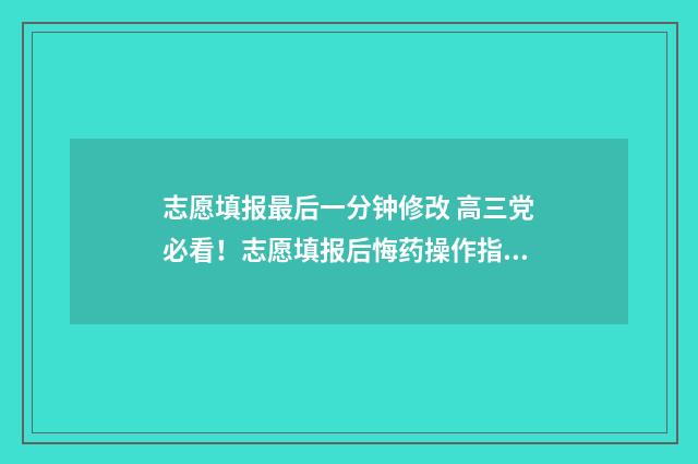 志愿填报最后一分钟修改 高三党必看！志愿填报后悔药操作指南 志愿填报最后一秒一直停留在志愿查看界面