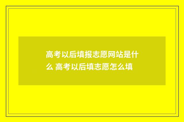 高考以后填报志愿网站是什么 高考以后填志愿怎么填