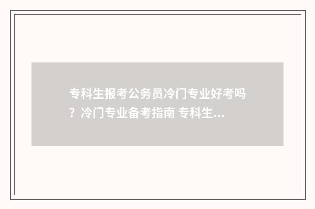 专科生报考公务员冷门专业好考吗？冷门专业备考指南 专科生报考公务员的条件是什么