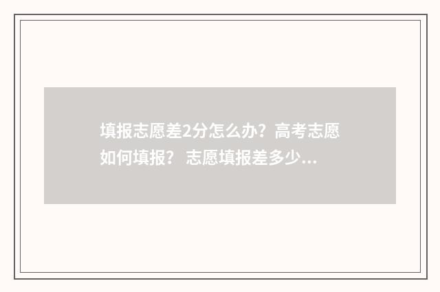 填报志愿差2分怎么办？高考志愿如何填报？ 志愿填报差多少名的学校可以冲一冲