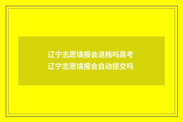 辽宁志愿填报会退档吗高考 辽宁志愿填报会自动提交吗