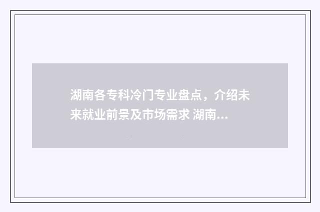 湖南各专科冷门专业盘点，介绍未来就业前景及市场需求 湖南比较差的专科
