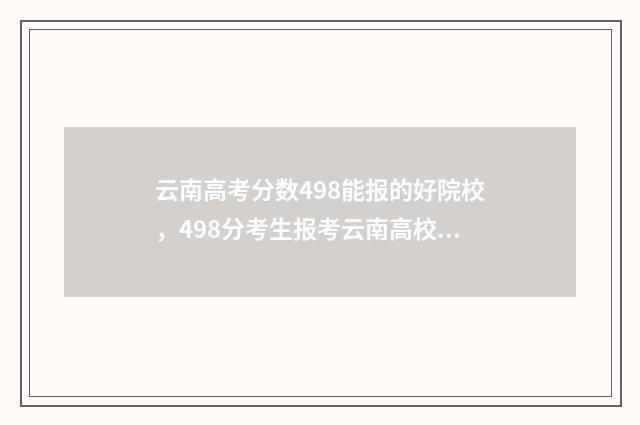 云南高考分数498能报的好院校，498分考生报考云南高校指南 云南高考分数段2024