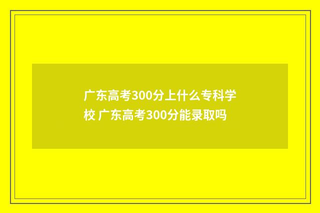 广东高考300分上什么专科学校 广东高考300分能录取吗