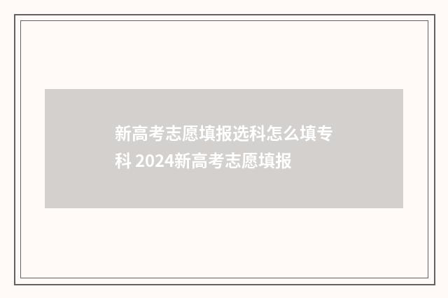 新高考志愿填报选科怎么填专科 2024新高考志愿填报