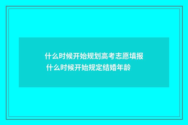 什么时候开始规划高考志愿填报 什么时候开始规定结婚年龄