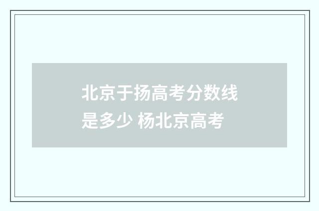 北京于扬高考分数线是多少 杨北京高考