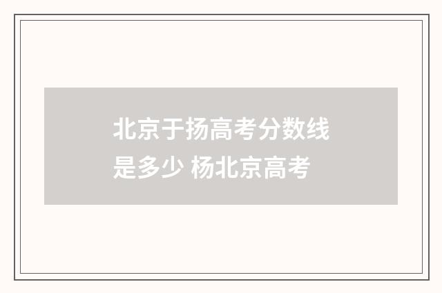 北京于扬高考分数线是多少 杨北京高考