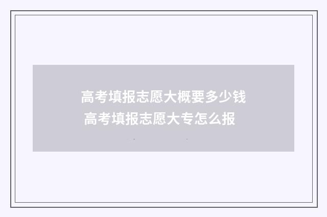 高考填报志愿大概要多少钱 高考填报志愿大专怎么报