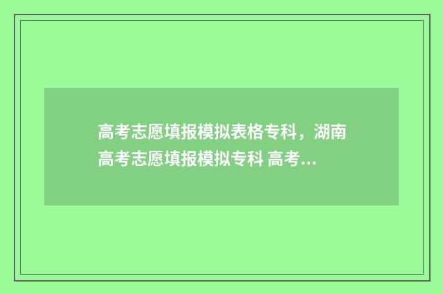 高考志愿填报模拟表格专科，湖南高考志愿填报模拟专科 高考志愿填报模拟入口2024