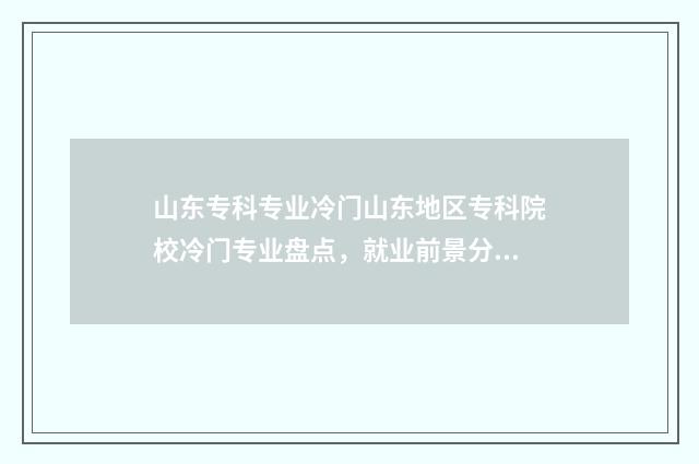 山东专科专业冷门山东地区专科院校冷门专业盘点，就业前景分析 山东专科热门专业