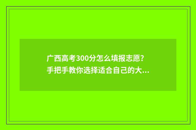 广西高考300分怎么填报志愿？手把手教你选择适合自己的大学和专业 广西高考成绩300分怎样选择