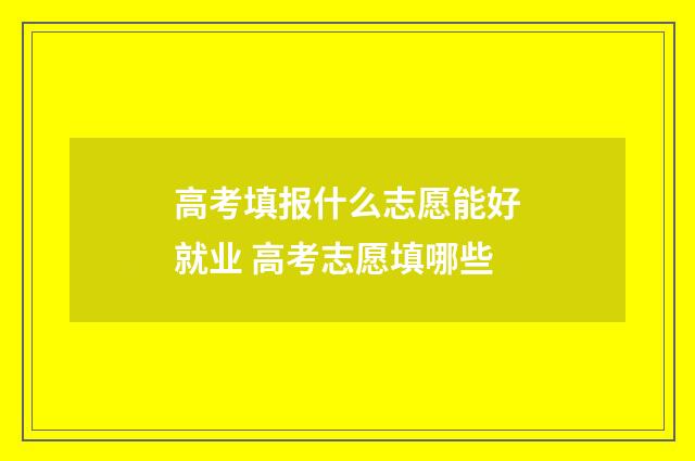 高考填报什么志愿能好就业 高考志愿填哪些