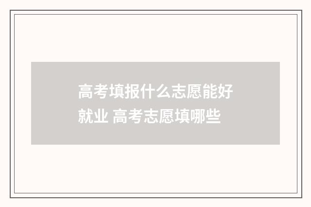 高考填报什么志愿能好就业 高考志愿填哪些