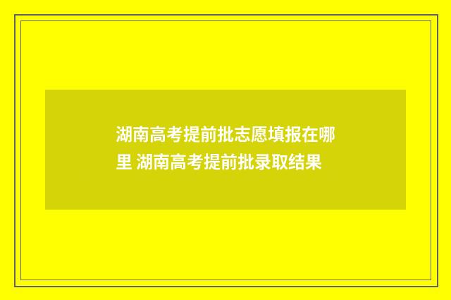 湖南高考提前批志愿填报在哪里 湖南高考提前批录取结果