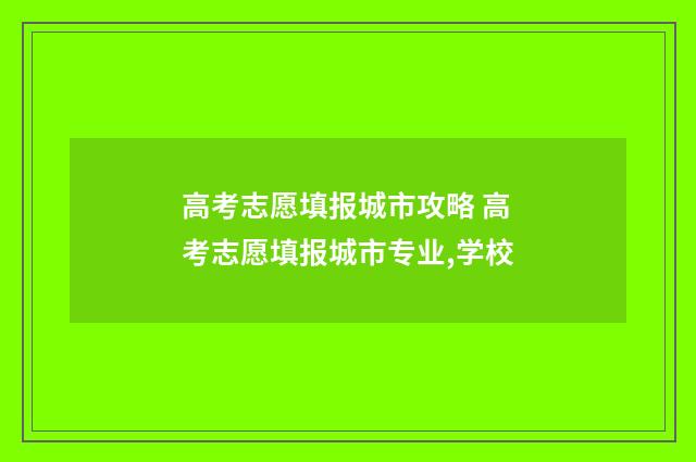 高考志愿填报城市攻略 高考志愿填报城市专业,学校
