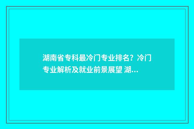 湖南省专科最冷门专业排名？冷门专业解析及就业前景展望 湖南专科学校就业率排名