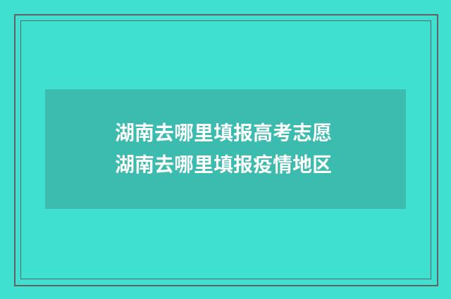 湖南去哪里填报高考志愿 湖南去哪里填报疫情地区