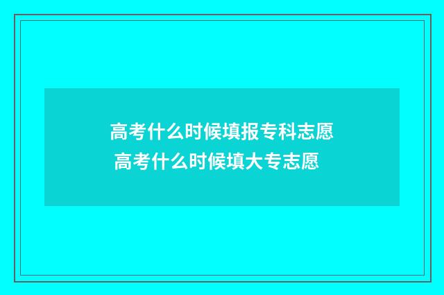 高考什么时候填报专科志愿 高考什么时候填大专志愿