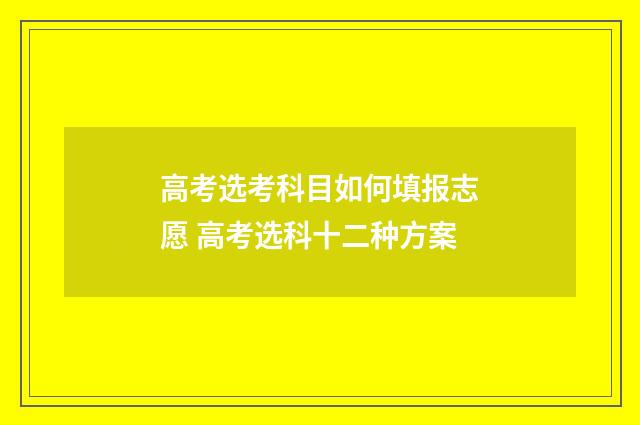 高考选考科目如何填报志愿 高考选科十二种方案