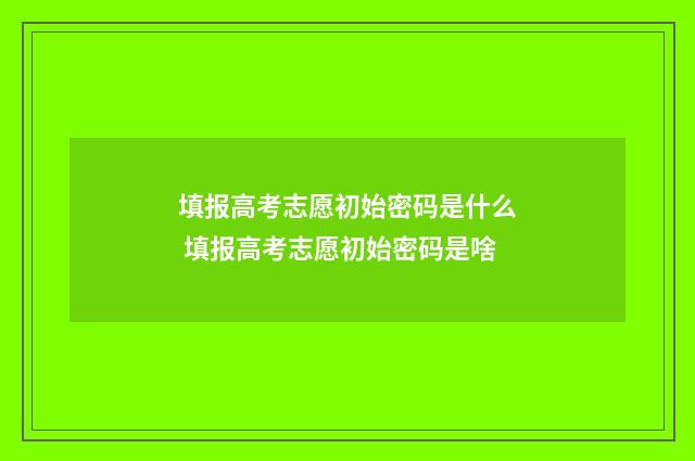 填报高考志愿初始密码是什么 填报高考志愿初始密码是啥