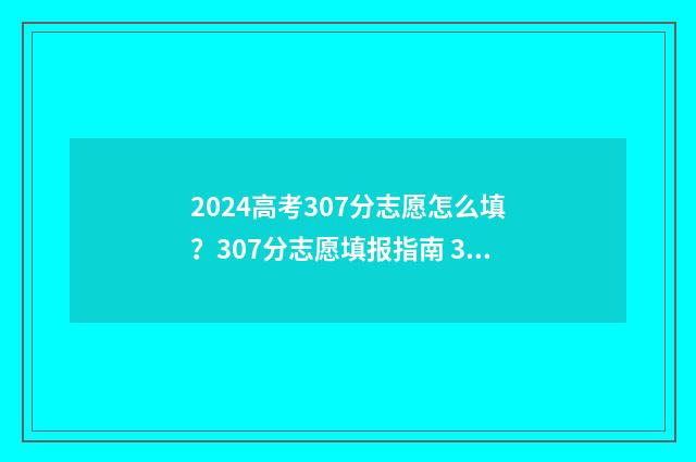 2024高考307分志愿怎么填？307分志愿填报指南 307高考分数