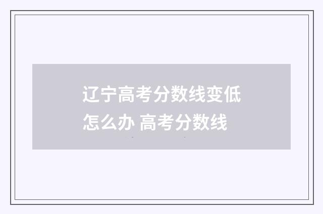 辽宁高考分数线变低怎么办 高考分数线