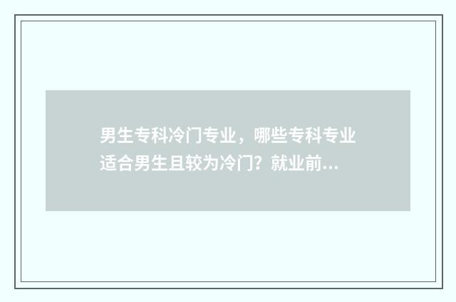 男生专科冷门专业，哪些专科专业适合男生且较为冷门？就业前景及推荐盘点 男生专科冷门专业有哪些