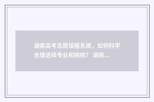 湖南高考志愿填报系统，如何科学合理选择专业和院校？ 湖南高考志愿填报指南2024