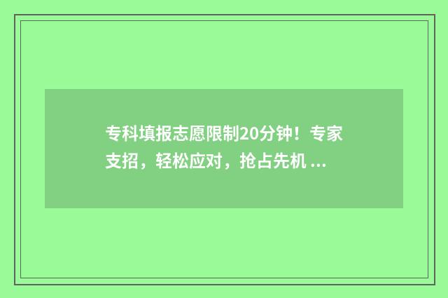 专科填报志愿限制20分钟！专家支招，轻松应对，抢占先机 2021年专科志愿填报能填几个志愿