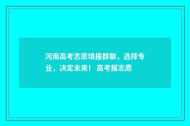 河南高考志愿填报群聊，选择专业，决定未来！ 高考报志愿