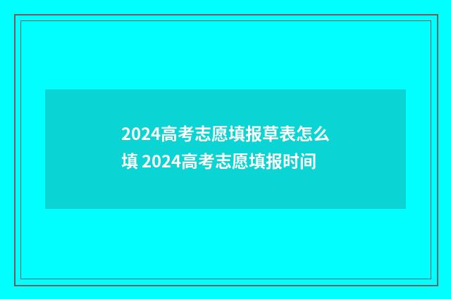 2024高考志愿填报草表怎么填 2024高考志愿填报时间