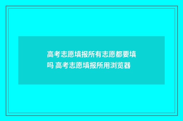 高考志愿填报所有志愿都要填吗 高考志愿填报所用浏览器