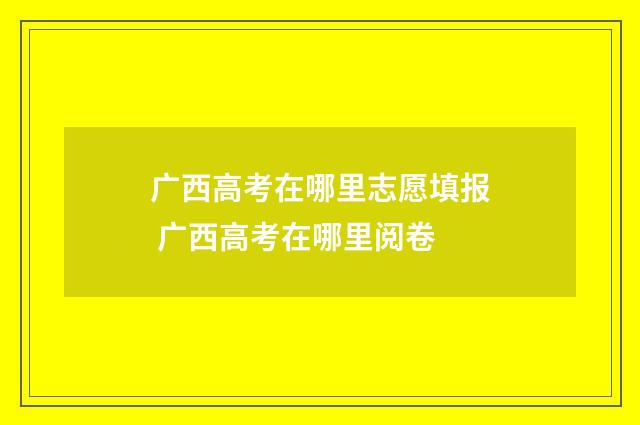 广西高考在哪里志愿填报 广西高考在哪里阅卷