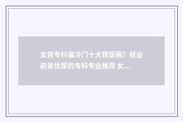 女孩专科偏冷门十大铁饭碗？就业前景优厚的专科专业推荐 女孩的专科冷门专业有什么