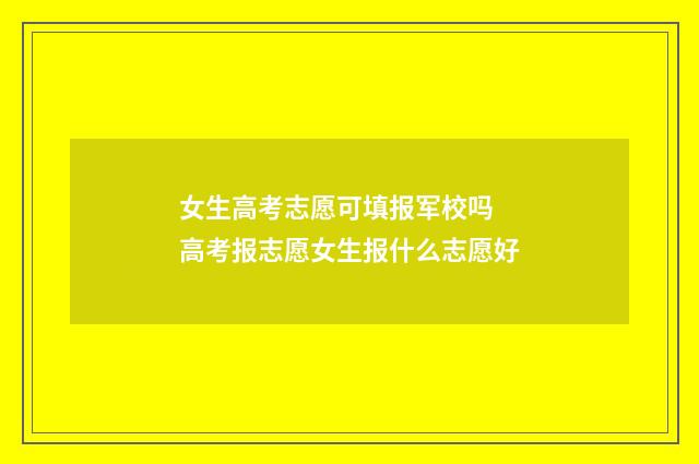 女生高考志愿可填报军校吗 高考报志愿女生报什么志愿好