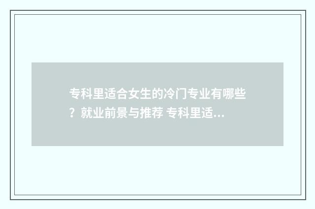 专科里适合女生的冷门专业有哪些？就业前景与推荐 专科里适合女生的专业